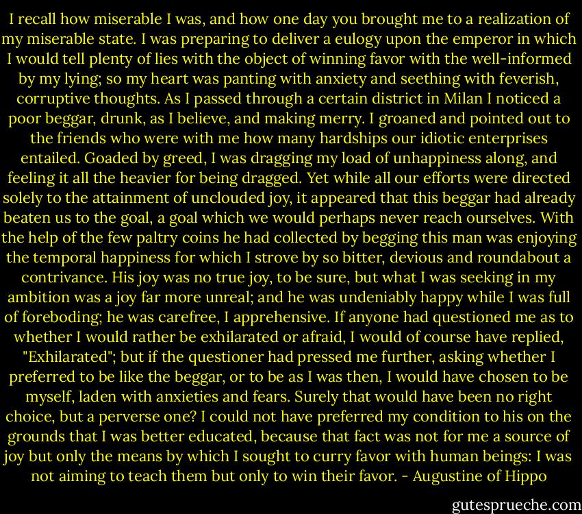 I recall how miserable I was, and how one day you brought me to a realization of my miserable state. I was preparing to deliver a eulogy upon the emperor in which I would tell plenty of lies with the object of winning favor with the well-informed by my lying; so my heart was panting with anxiety and seething with feverish, corruptive thoughts. As I passed through a certain district in Milan I noticed a poor beggar, drunk, as I believe, and making merry. I groaned and pointed out to the friends who were with me how many hardships our idiotic enterprises entailed. Goaded by greed, I was dragging my load of unhappiness along, and feeling it all the heavier for being dragged. Yet while all our efforts were directed solely to the attainment of unclouded joy, it appeared that this beggar had already beaten us to the goal, a goal which we would perhaps never reach ourselves. With the help of the few paltry coins he had collected by begging this man was enjoying the temporal happiness for which I strove by so bitter, devious and roundabout a contrivance. His joy was no true joy, to be sure, but what I was seeking in my ambition was a joy far more unreal; and he was undeniably happy while I was full of foreboding; he was carefree, I apprehensive. If anyone had questioned me as to whether I would rather be exhilarated or afraid, I would of course have replied, "Exhilarated"; but if the questioner had pressed me further, asking whether I preferred to be like the beggar, or to be as I was then, I would have chosen to be myself, laden with anxieties and fears. Surely that would have been no right choice, but a perverse one? I could not have preferred my condition to his on the grounds that I was better educated, because that fact was not for me a source of joy but only the means by which I sought to curry favor with human beings: I was not aiming to teach them but only to win their favor. - Augustine of Hippo