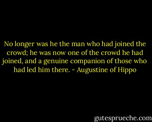 No longer was he the man who had joined the crowd; he was now one of the crowd he had joined, and a genuine companion of those who had led him there. - Augustine of Hippo