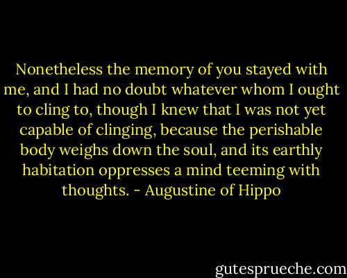 Nonetheless the memory of you stayed with me, and I had no doubt whatever whom I ought to cling to, though I knew that I was not yet capable of clinging, because the perishable body weighs down the soul, and its earthly habitation oppresses a mind teeming with thoughts. - Augustine of Hippo