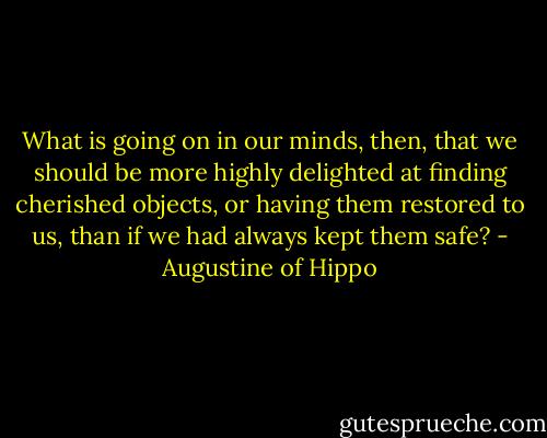 What is going on in our minds, then, that we should be more highly delighted at finding cherished objects, or having them restored to us, than if we had always kept them safe? - Augustine of Hippo