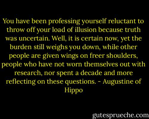 You have been professing yourself reluctant to throw off your load of illusion because truth was uncertain. Well, it is certain now, yet the burden still weighs you down, while other people are given wings on freer shoulders, people who have not worn themselves out with research, nor spent a decade and more reflecting on these questions. - Augustine of Hippo