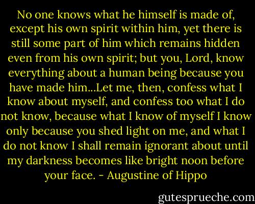 No one knows what he himself is made of, except his own spirit within him, yet there is still some part of him which remains hidden even from his own spirit; but you, Lord, know everything about a human being because you have made him...Let me, then, confess what I know about myself, and confess too what I do not know, because what I know of myself I know only because you shed light on me, and what I do not know I shall remain ignorant about until my darkness becomes like bright noon before your face. - Augustine of Hippo