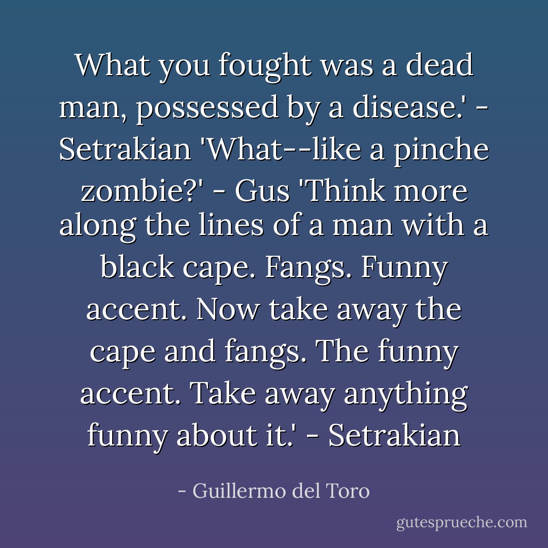 What you fought was a dead man, possessed by a disease.' - Setrakian<br />'What--like a <i>pinche</i> zombie?' - Gus<br />'Think more along the lines of a man with a black cape. Fangs. Funny accent. Now take away the cape and fangs. The funny accent. Take away anything funny about it.' - Setrakian - Guillermo del Toro