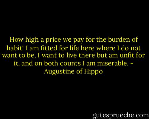 How high a price we pay for the burden of habit! I am fitted for life here where I do not want to be, I want to live there but am unfit for it, and on both counts I am miserable. - Augustine of Hippo