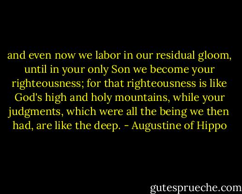 and even now we labor in our residual gloom, until in your only Son we become your righteousness; for that righteousness is like God's high and holy mountains, while your judgments, which were all the being we then had, are like the deep. - Augustine of Hippo