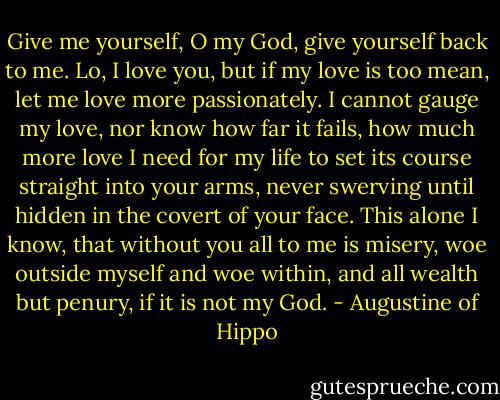 Give me yourself, O my God, give yourself back to me. Lo, I love you, but if my love is too mean, let me love more passionately. I cannot gauge my love, nor know how far it fails, how much more love I need for my life to set its course straight into your arms, never swerving until hidden in the covert of your face. This alone I know, that without you all to me is misery, woe outside myself and woe within, and all wealth but penury, if it is not my God. - Augustine of Hippo