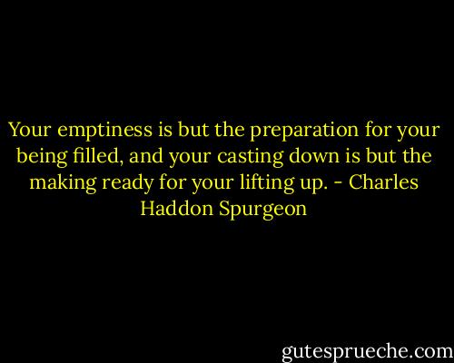Your emptiness is but the preparation for your being filled, and your casting down is but the making ready for your lifting up. - Charles Haddon Spurgeon