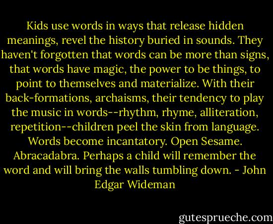 Kids use words in ways that release hidden meanings, revel the history buried in sounds. They haven't forgotten that words can be more than signs, that words have magic, the power to be things, to point to themselves and materialize. With their back-formations, archaisms, their tendency to play the music in words--rhythm, rhyme, alliteration, repetition--children peel the skin from language. Words become incantatory. Open Sesame. Abracadabra. Perhaps a child will remember the word and will bring the walls tumbling down. - John Edgar Wideman