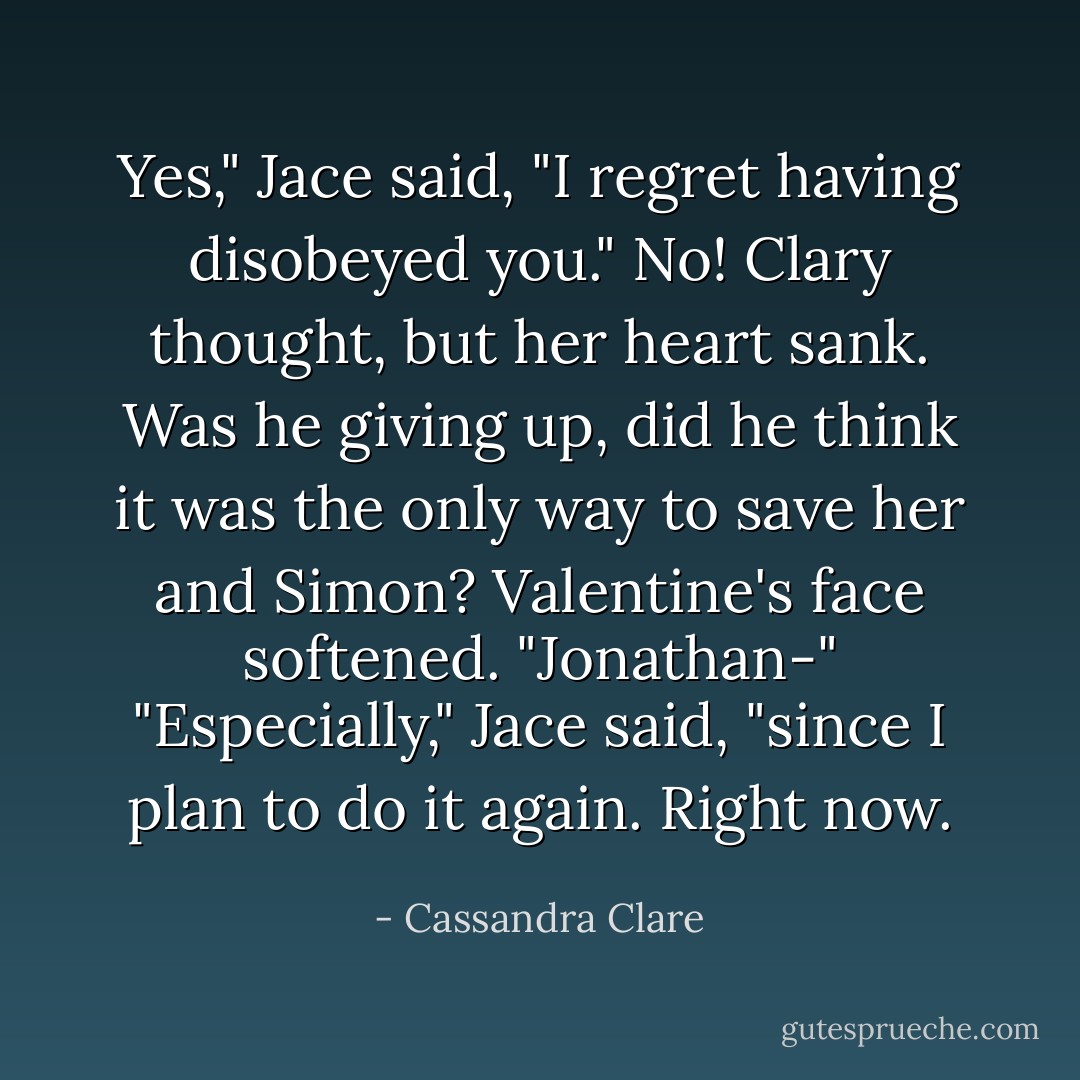 Yes," Jace said, "I regret having disobeyed you."<br />No! Clary thought, but her heart sank. Was he giving up, did he think it was the only way to save her and Simon?<br />Valentine's face softened. "Jonathan-"<br />"Especially," Jace said, "since I plan to do it again. Right now. - Cassandra Clare
