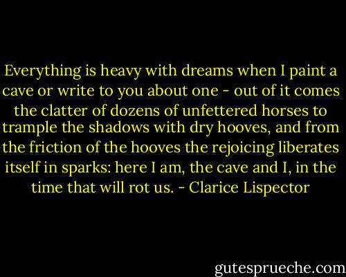 Everything is heavy with dreams when I paint a cave or write to you about one - out of it comes the clatter of dozens of unfettered horses to trample the shadows with dry hooves, and from the friction of the hooves the rejoicing liberates itself in sparks: here I am, the cave and I, in the time that will rot us. - Clarice Lispector