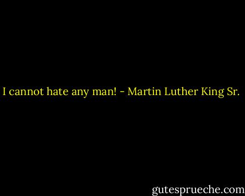 I cannot hate any man! - Martin Luther King Sr.