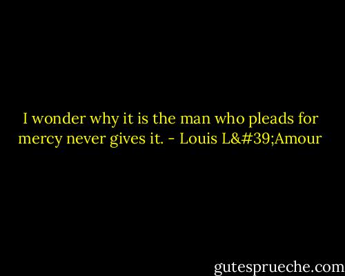 I wonder why it is the man who pleads for mercy never gives it. - Louis L'Amour