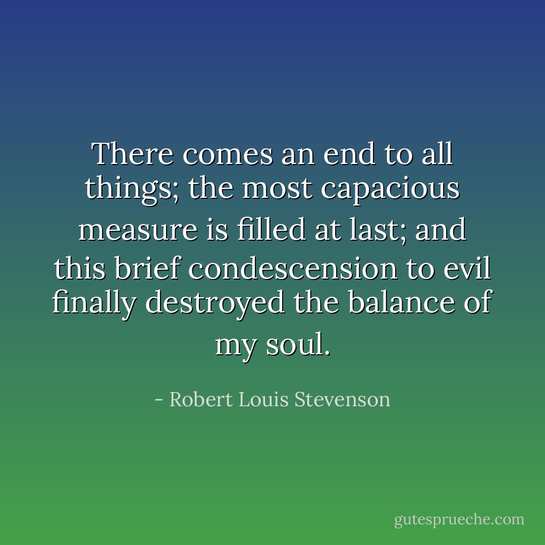 There comes an end to all things; the most capacious measure is filled at last; and this brief condescension to evil finally destroyed the balance of my soul. - Robert Louis Stevenson