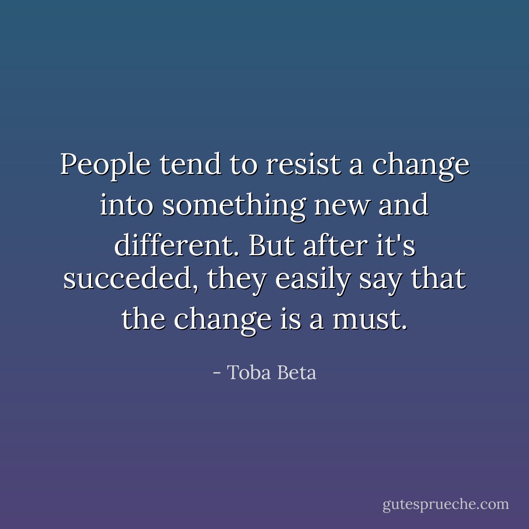 People tend to resist a change into something new and different.<br />But after it's succeded, they easily say that the change is a must. - Toba Beta