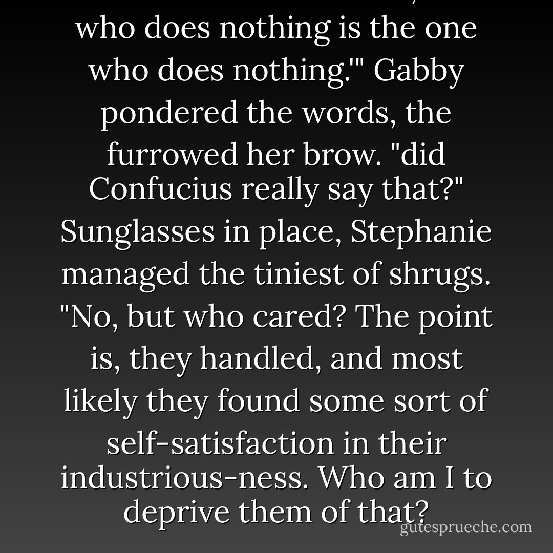 As Confucius once said, 'He who does nothing is the one who does nothing.'"<br />Gabby pondered the words, the furrowed her brow. "did Confucius really say that?"<br />Sunglasses in place, Stephanie managed the tiniest of shrugs. "No, but who cared? The point is, they handled, and most likely they found some sort of self-satisfaction in their industrious-ness. Who am I to deprive them of that? - Nicholas Sparks