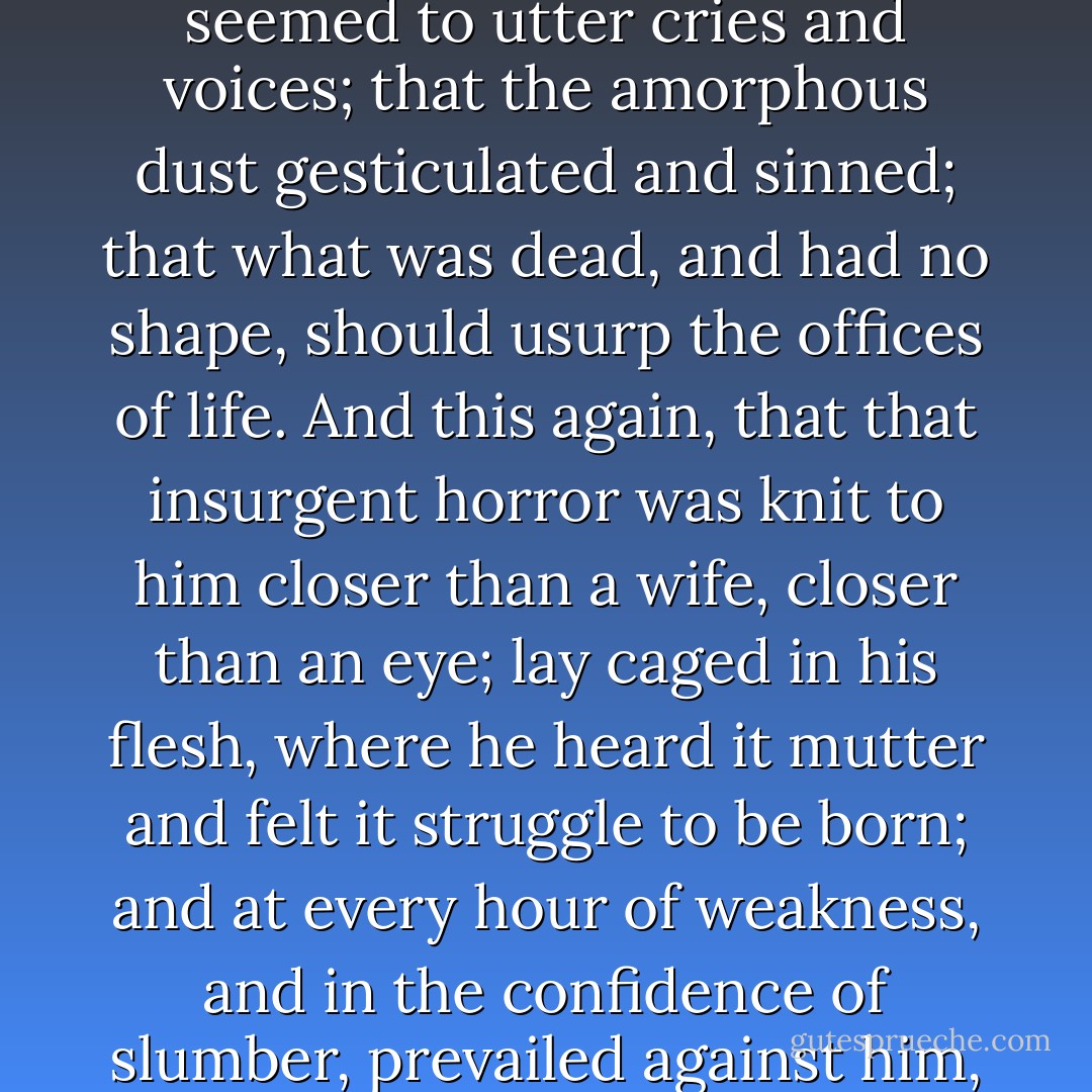 This was the shocking thing; that the slime of the pit seemed to utter cries and voices; that the amorphous dust gesticulated and sinned; that what was dead, and had no shape, should usurp the offices of life. And this again, that that insurgent horror was knit to him closer than a wife, closer than an eye; lay caged in his flesh, where he heard it mutter and felt it struggle to be born; and at every hour of weakness, and in the confidence of slumber, prevailed against him, and deposed him out of life. - Robert Louis Stevenson