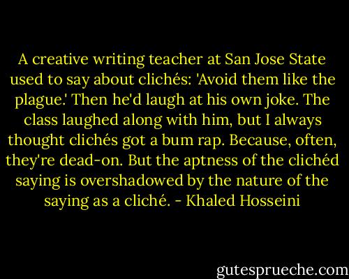 A creative writing teacher at San Jose State used to say about clichés: 'Avoid them like the plague.' Then he'd laugh at his own joke. The class laughed along with him, but I always thought clichés got a bum rap. Because, often, they're dead-on. But the aptness of the clichéd saying is overshadowed by the nature of the saying as a cliché. - Khaled Hosseini