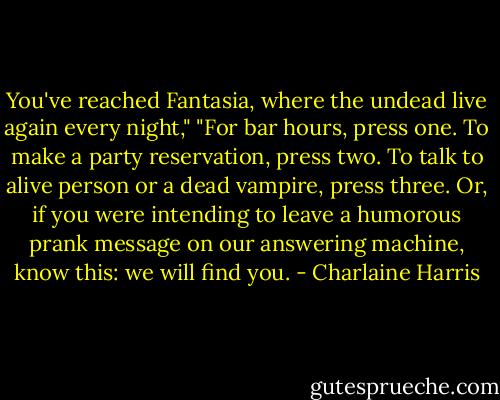 You've reached Fantasia, where the undead live again every night," "For bar hours, press one. To make a party reservation, press two. To talk to alive person or a dead vampire, press three. Or, if you were intending to leave a humorous prank message on our answering machine, know this: we will find you. - Charlaine Harris