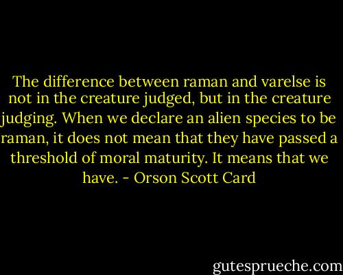 The difference between raman and varelse is not in the creature judged, but in the creature judging. When we declare an alien species to be raman, it does not mean that they have passed a threshold of moral maturity. It means that we have. - Orson Scott Card