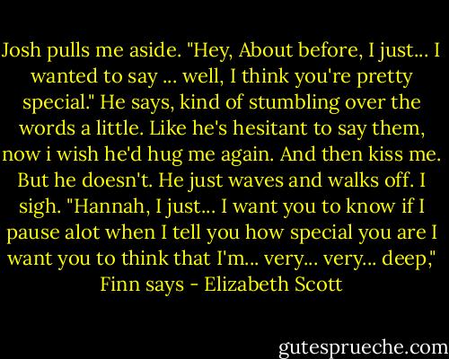 Josh pulls me aside.<br />"Hey, About before, I just... I wanted to say ... well, I think you're pretty special." He says, kind of stumbling over the words a little. Like he's hesitant to say them, now i wish he'd hug me again. And then kiss me.<br />But he doesn't. He just waves and walks off.<br />I sigh.<br />"Hannah, I just... I want you to know if I pause alot when I tell you how special you are I want you to think that I'm... very... very... deep," Finn says - Elizabeth Scott