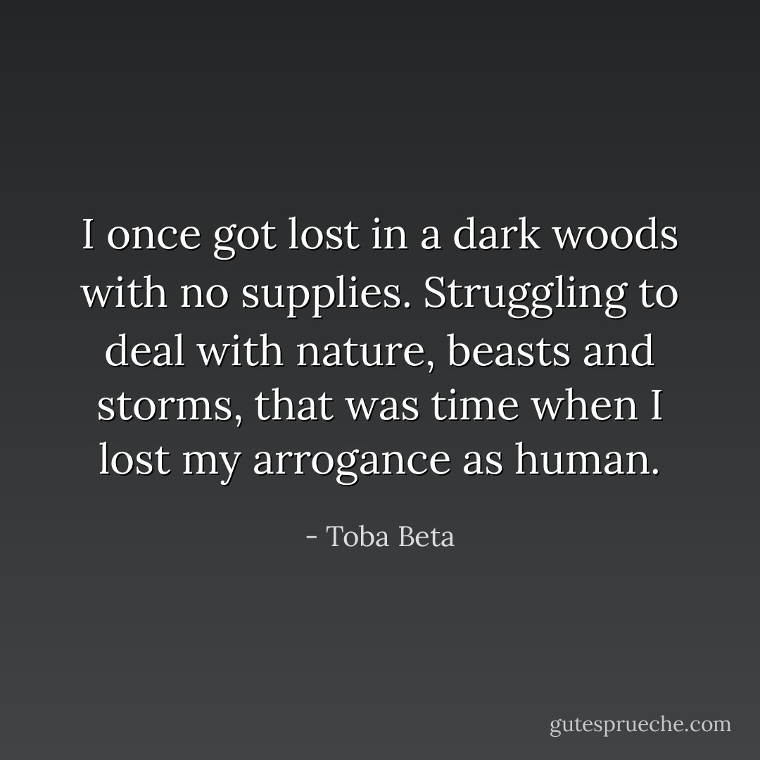 I once got lost in a dark woods with no supplies.<br />Struggling to deal with nature, beasts and storms,<br />that was time when I lost my arrogance as human. - Toba Beta