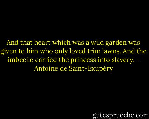 And that heart which was a wild garden was given to him who only loved trim lawns. And the imbecile carried the princess into slavery. - Antoine de Saint-Exupéry