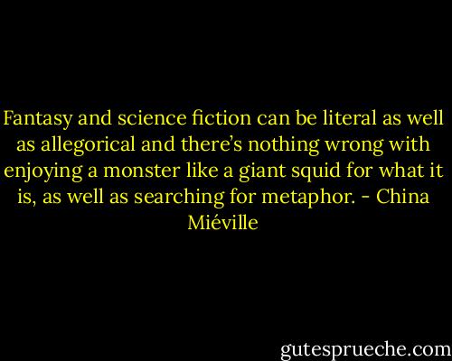 Fantasy and science fiction can be literal as well as allegorical and there’s nothing wrong with enjoying a monster like a giant squid for what it is, as well as searching for metaphor. - China Miéville