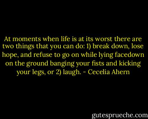 At moments when life is at its worst there are two things that you can<br />do: 1) break down, lose hope, and refuse to go on while lying facedown on the ground<br />banging your fists and kicking your legs, or 2) laugh. - Cecelia Ahern