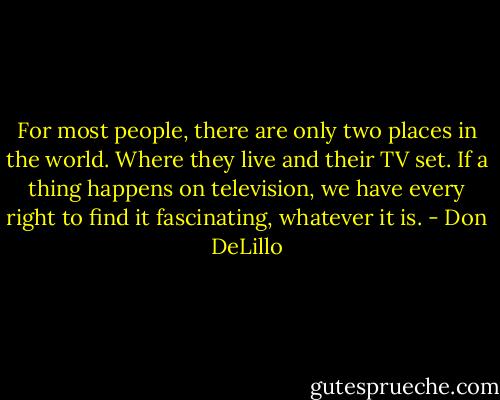 For most people, there are only two places in the world. Where they live and their TV set. If a thing happens on television, we have every right to find it fascinating, whatever it is. - Don DeLillo