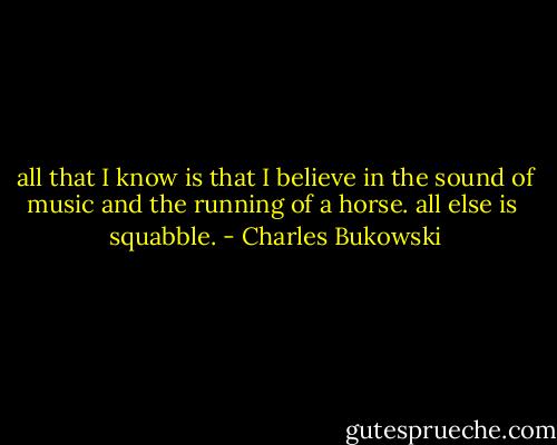 all that I know is that I believe in<br />the sound of music and the<br />running of a horse. all else is <br />squabble. - Charles Bukowski