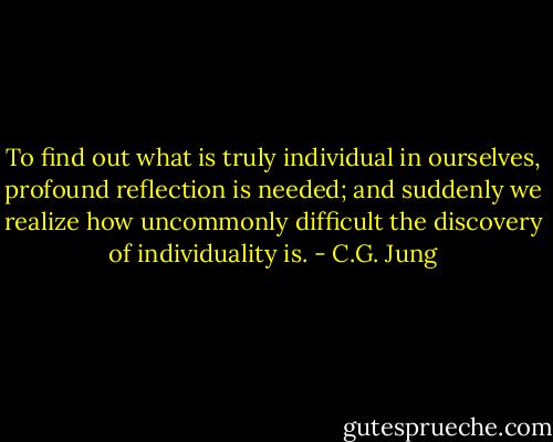 To find out what is truly individual in ourselves, profound reflection is needed; and suddenly we realize how uncommonly difficult the discovery of individuality is. - C.G. Jung
