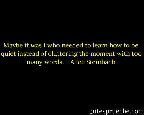 Maybe it was I who needed to learn how to be quiet instead of cluttering the moment with too many words. - Alice Steinbach