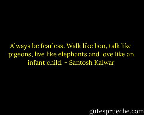 Always be fearless. Walk like lion, talk like pigeons, live like elephants and love like an infant child. - Santosh Kalwar