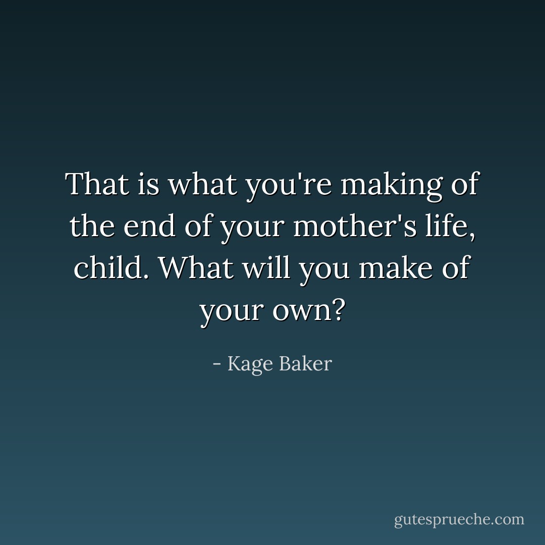 That is what you're making of the end of your mother's life, child. What will you make of your own? - Kage Baker