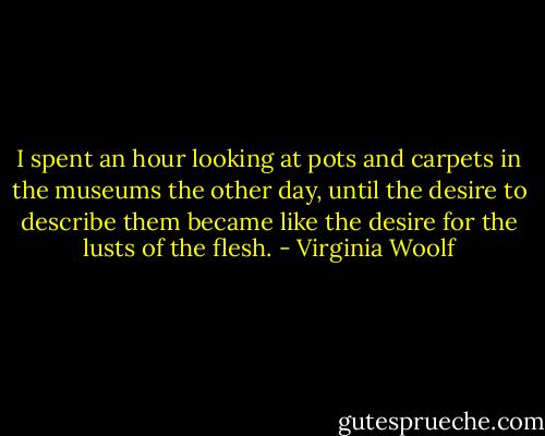 I spent an hour looking at pots and carpets in the museums the other day, until the desire to describe them became like the desire for the lusts of the flesh. - Virginia Woolf