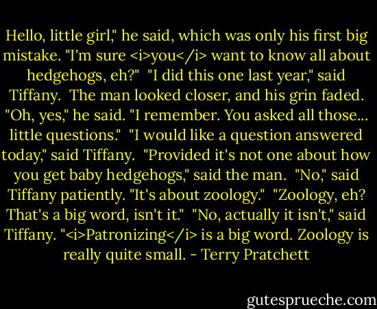 Hello, little girl," he said, which was only his first big mistake. "I'm sure <i>you</i> want to know all about hedgehogs, eh?"<br /><br />"I did this one last year," said Tiffany.<br /><br />The man looked closer, and his grin faded. "Oh, yes," he said. "I remember. You asked all those... little questions."<br /><br />"I would like a question answered today," said Tiffany.<br /><br />"Provided it's not one about how you get baby hedgehogs," said the man.<br /><br />"No," said Tiffany patiently. "It's about zoology."<br /><br />"Zoology, eh? That's a big word, isn't it."<br /><br />"No, actually it isn't," said Tiffany. "<i>Patronizing</i> is a big word. Zoology is really quite small. - Terry Pratchett