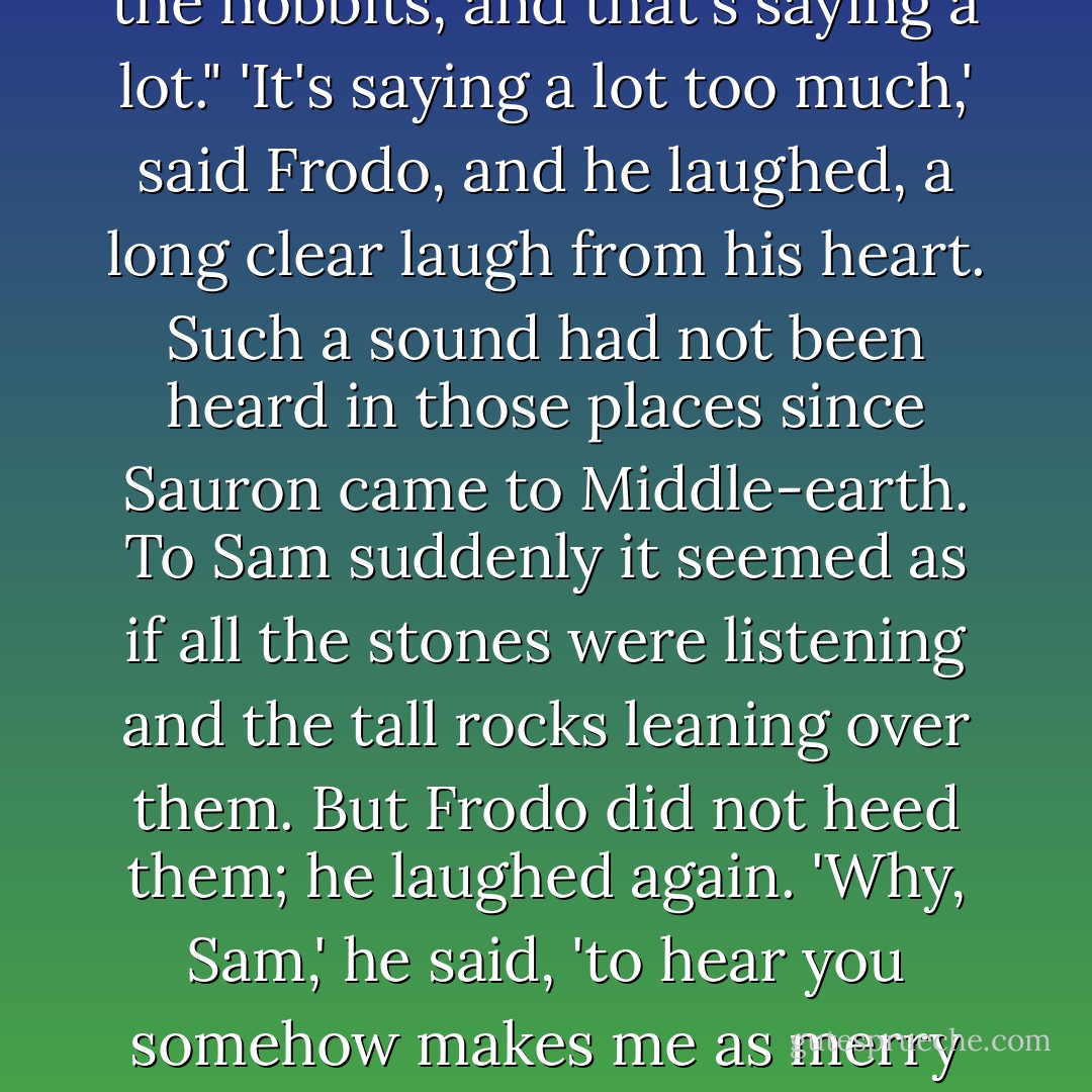 Still, I wonder if we shall ever be put into songs or tales. We're in one, of course, but I mean: put into words, you know, told by the fireside, or read out of a great big book with red and black letters, years and years afterwards. And people will say: "Let's hear about Frodo and the Ring!" And they will say: "Yes, that's one of my favourite stories. Frodo was very brave, wasn't he, dad?" "Yes, my boy, the famousest of the hobbits, and that's saying a lot."<br />'It's saying a lot too much,' said Frodo, and he laughed, a long clear laugh from his heart. Such a sound had not been heard in those places since Sauron came to Middle-earth. To Sam suddenly it seemed as if all the stones were listening and the tall rocks leaning over them. But Frodo did not heed them; he laughed again. 'Why, Sam,' he said, 'to hear you somehow makes me as merry as if the story was already written. But you've left out one of the chief characters: Samwise the stouthearted. "I want to hear more about Sam, dad. Why didn't they put in more of his talk, dad? That's what I like, it makes me laugh. And Frodo wouldn't have got far without Sam, would he, dad?"'<br />'Now, Mr. Frodo,' said Sam, 'you shouldn't make fun. I was serious.'<br />'So was I,' said Frodo, 'and so I am. - J.R.R. Tolkien