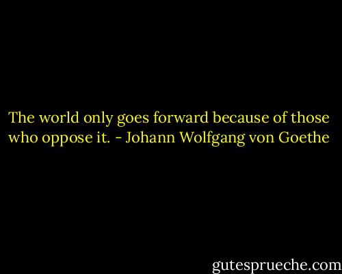 The world only goes forward because of those who oppose it. - Johann Wolfgang von Goethe