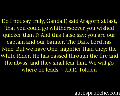 Do I not say truly, Gandalf,' said Aragorn at last, 'that you could go whithersoever you wished quicker than I? And this I also say: you are our captain and our banner. The Dark Lord has Nine. But we have One, mightier than they: the White Rider. He has passed through the fire and the abyss, and they shall fear him. We will go where he leads. - J.R.R. Tolkien