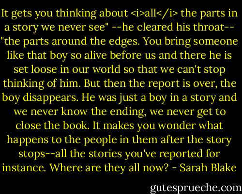 It gets you thinking about <i>all</i> the parts in a story we never see" --he cleared his throat-- "the parts around the edges. You bring someone like that boy so alive before us and there he is set loose in our world so that we can't stop thinking of him. But then the report is over, the boy disappears. He was just a boy in a story and we never know the ending, we never get to close the book. It makes you wonder what happens to the people in them after the story stops--all the stories you've reported for instance. Where are they all now? - Sarah Blake