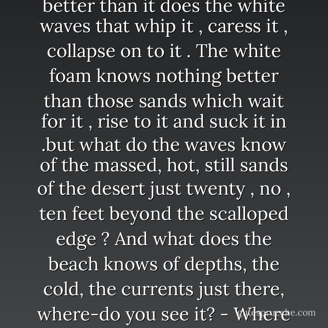 That narrow stretch of sand knows nothing in the world better than it does the white waves that whip it , caress it , collapse on to it . The white foam knows nothing better than those sands which wait for it , rise to it and suck it in .but what do the waves know of the massed, hot, still sands of the desert just twenty , no , ten feet beyond the scalloped edge ? And what does the beach knows of depths, the cold, the currents just there, where-do you see it? - Where the water turns a deeper blue. - Ahdaf Soueif