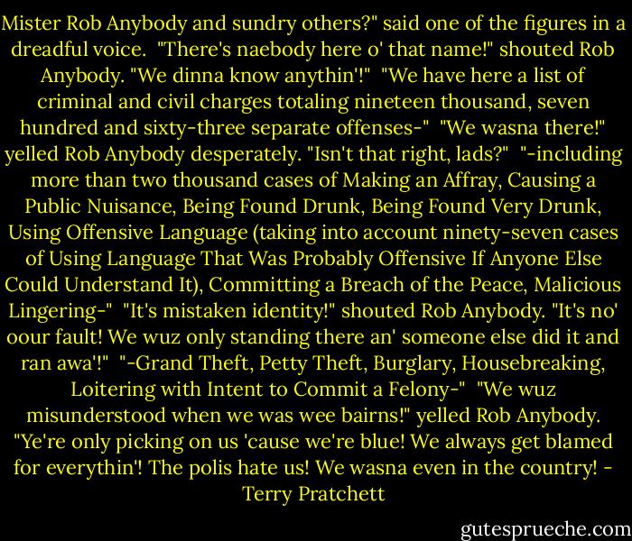 Mister Rob Anybody and sundry others?" said one of the figures in a dreadful voice.<br /><br />"There's naebody here o' that name!" shouted Rob Anybody. "We dinna know anythin'!"<br /><br />"We have here a list of criminal and civil charges totaling nineteen thousand, seven hundred and sixty-three separate offenses-"<br /><br />"We wasna there!" yelled Rob Anybody desperately. "Isn't that right, lads?"<br /><br />"-including more than two thousand cases of Making an Affray, Causing a Public Nuisance, Being Found Drunk, Being Found Very Drunk, Using Offensive Language (taking into account ninety-seven cases of Using Language That Was Probably Offensive If Anyone Else Could Understand It), Committing a Breach of the Peace, Malicious Lingering-"<br /><br />"It's mistaken identity!" shouted Rob Anybody. "It's no' oour fault! We wuz only standing there an' someone else did it and ran awa'!"<br /><br />"-Grand Theft, Petty Theft, Burglary, Housebreaking, Loitering with Intent to Commit a Felony-"<br /><br />"We wuz misunderstood when we was wee bairns!" yelled Rob Anybody. "Ye're only picking on us 'cause we're blue! We always get blamed for everythin'! The polis hate us! We wasna even in the country! - Terry Pratchett