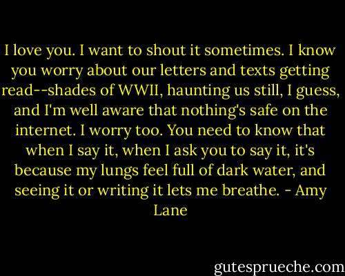 I love you. I want to shout it sometimes. I know you worry about our letters and texts getting read--shades of WWII, haunting us still, I guess, and I'm well aware that nothing's safe on the internet. I worry too. You need to know that when I say it, when I ask you to say it, it's because my lungs feel full of dark water, and seeing it or writing it lets me breathe. - Amy Lane
