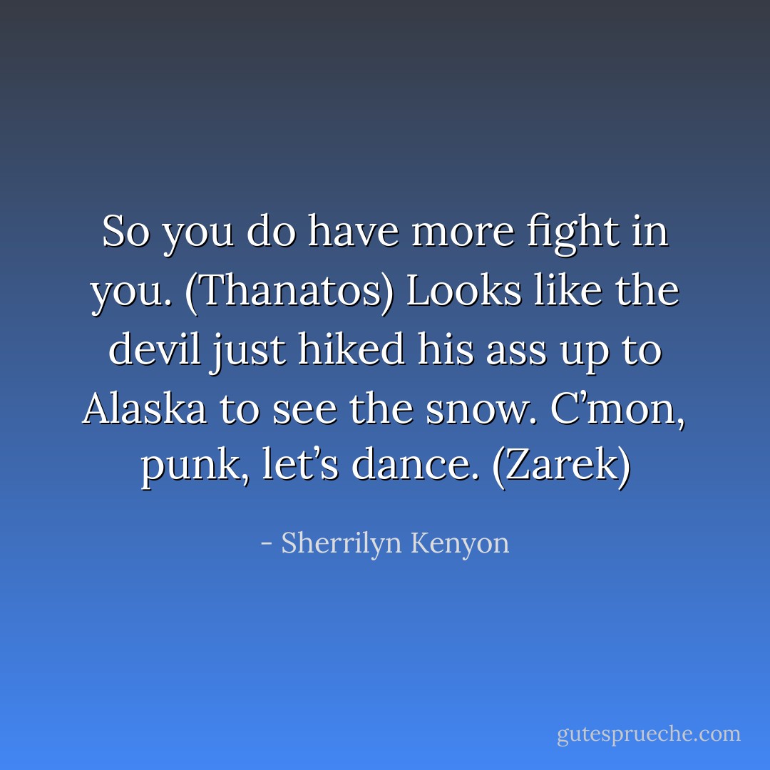 So you do have more fight in you. (Thanatos)<br />Looks like the devil just hiked his ass up to Alaska to see the snow. C’mon, punk, let’s dance. (Zarek) - Sherrilyn Kenyon