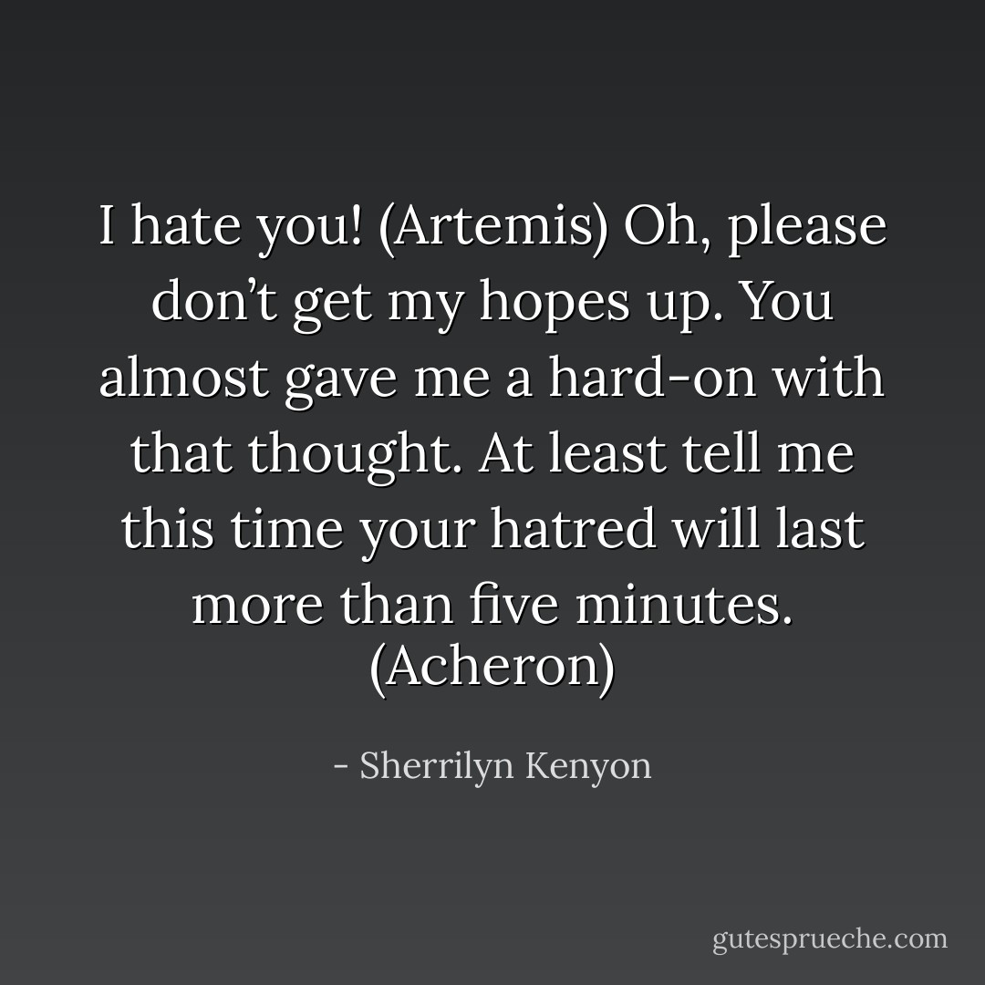 I hate you! (Artemis)<br />Oh, please don’t get my hopes up. You almost gave me a hard-on with that thought. At least tell me this time your hatred will last more than five minutes. (Acheron) - Sherrilyn Kenyon