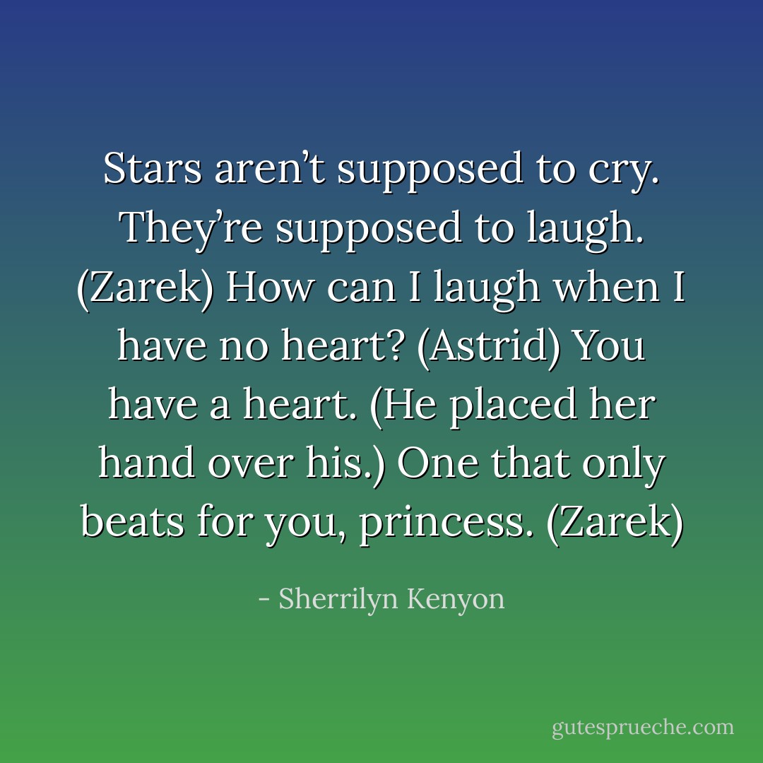 Stars aren’t supposed to cry. They’re supposed to laugh. (Zarek)<br />How can I laugh when I have no heart? (Astrid)<br />You have a heart. (He placed her hand over his.) One that only beats for you, princess. (Zarek) - Sherrilyn Kenyon