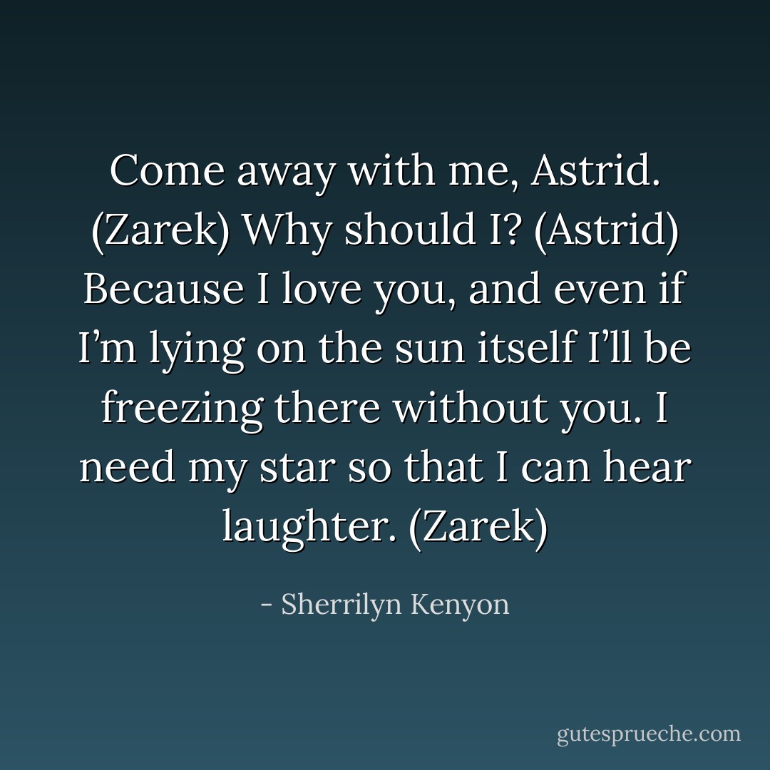 Come away with me, Astrid. (Zarek)<br />Why should I? (Astrid)<br />Because I love you, and even if I’m lying on the sun itself I’ll be freezing there without you. I need my star so that I can hear laughter. (Zarek) - Sherrilyn Kenyon