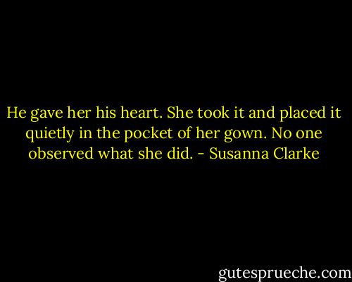 He gave her his heart. She took it and placed it quietly in the pocket of her gown. No one observed what she did. - Susanna Clarke