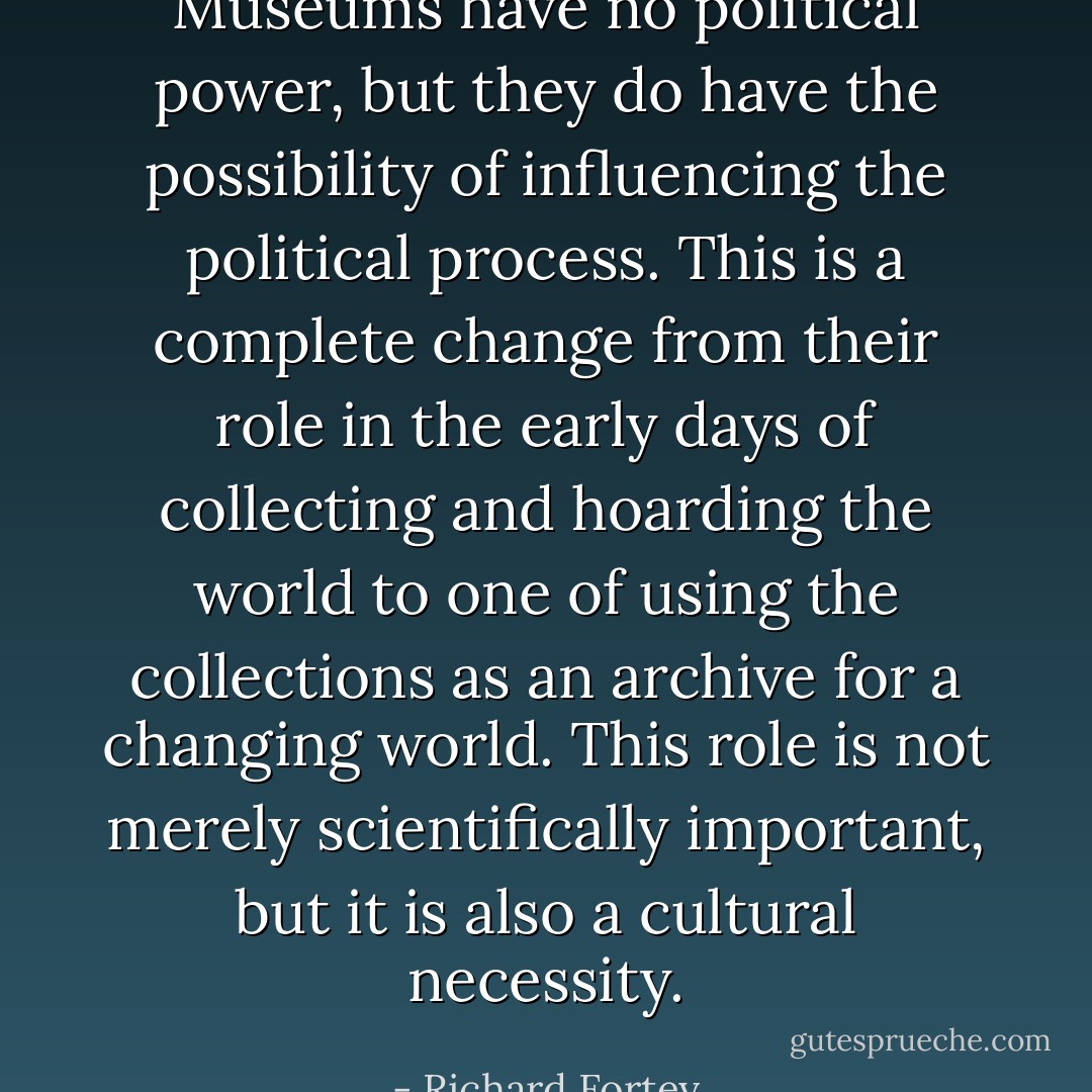 Museums have no political power, but they do have the possibility of influencing the political process. This is a complete change from their role in the early days of collecting and hoarding the world to one of using the collections as an archive for a changing world. This role is not merely scientifically important, but it is also a cultural necessity. - Richard Fortey