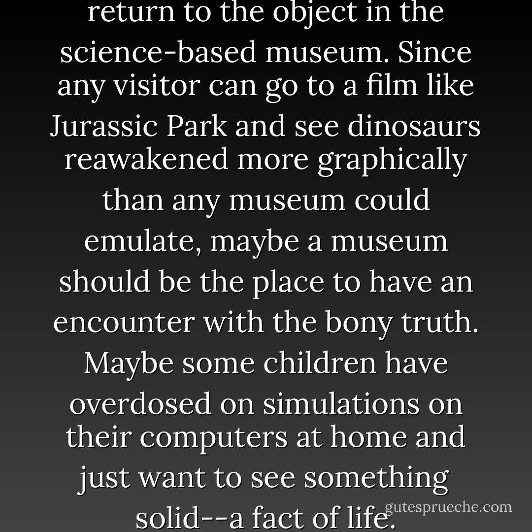 I wonder if we are seeing a return to the object in the science-based museum. Since any visitor can go to a film like Jurassic Park and see dinosaurs reawakened more graphically than any museum could emulate, maybe a museum should be the place to have an encounter with the bony truth. Maybe some children have overdosed on simulations on their computers at home and just want to see something solid--a fact of life. - Richard Fortey